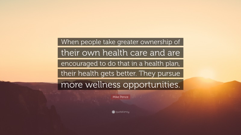 Mike Pence Quote: “When people take greater ownership of their own health care and are encouraged to do that in a health plan, their health gets better. They pursue more wellness opportunities.”