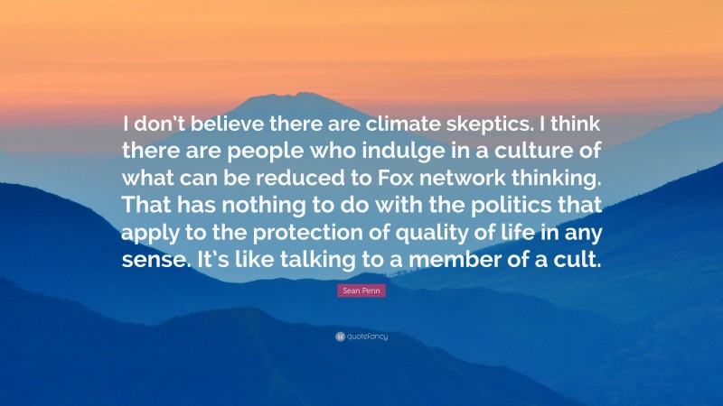 Sean Penn Quote: “I don’t believe there are climate skeptics. I think there are people who indulge in a culture of what can be reduced to Fox network thinking. That has nothing to do with the politics that apply to the protection of quality of life in any sense. It’s like talking to a member of a cult.”