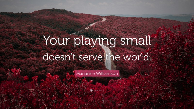 Marianne Williamson Quote: “Your playing small doesn’t serve the world.”