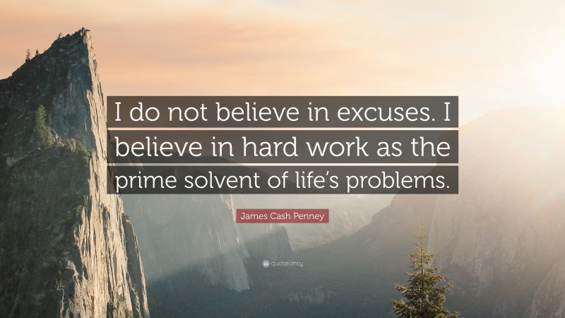 James Cash Penney Quote: “I do not believe in excuses. I believe in hard work as the prime solvent of life’s problems.”