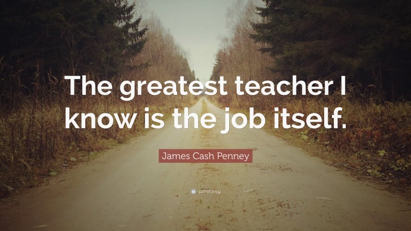James Cash Penney Quote: “The greatest teacher I know is the job itself.”