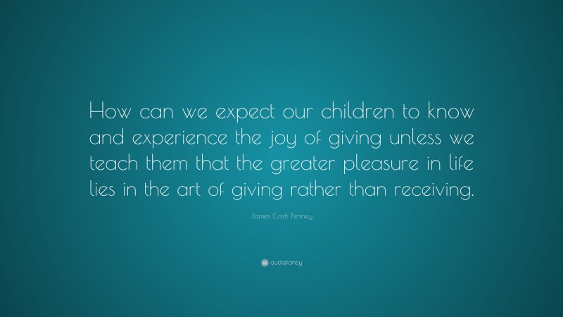 James Cash Penney Quote: “How can we expect our children to know and experience the joy of giving unless we teach them that the greater pleasure in life lies in the art of giving rather than receiving.”
