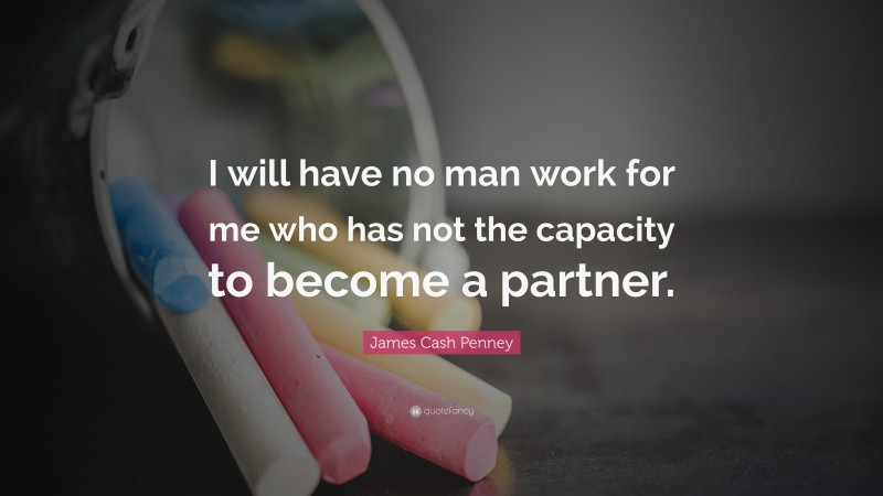 James Cash Penney Quote: “I will have no man work for me who has not the capacity to become a partner.”