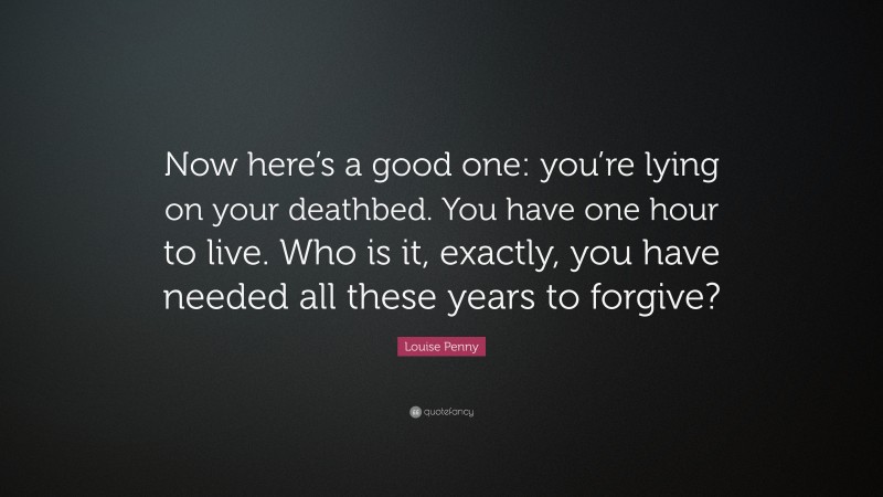 Louise Penny Quote: “Now here’s a good one: you’re lying on your deathbed. You have one hour to live. Who is it, exactly, you have needed all these years to forgive?”