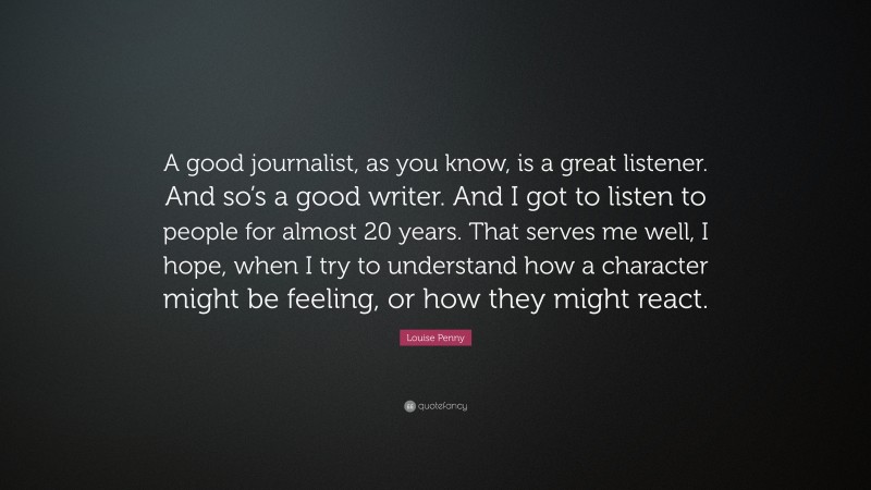 Louise Penny Quote: “A good journalist, as you know, is a great listener. And so’s a good writer. And I got to listen to people for almost 20 years. That serves me well, I hope, when I try to understand how a character might be feeling, or how they might react.”