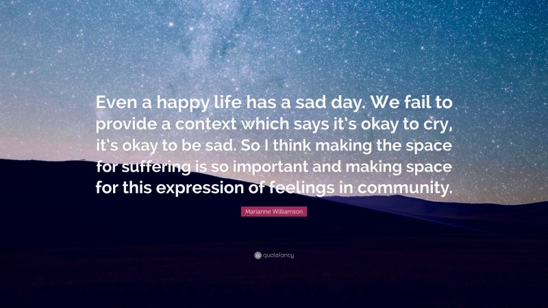 Marianne Williamson Quote: “Even a happy life has a sad day. We fail to provide a context which says it’s okay to cry, it’s okay to be sad. So I think making the space for suffering is so important and making space for this expression of feelings in community.”