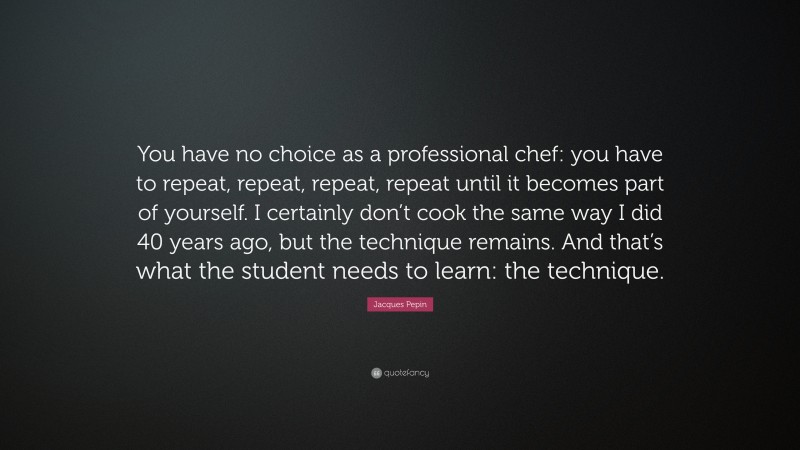 Jacques Pepin Quote: “You have no choice as a professional chef: you have to repeat, repeat, repeat, repeat until it becomes part of yourself. I certainly don’t cook the same way I did 40 years ago, but the technique remains. And that’s what the student needs to learn: the technique.”