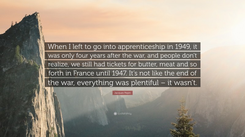 Jacques Pepin Quote: “When I left to go into apprenticeship in 1949, it was only four years after the war, and people don’t realize, we still had tickets for butter, meat and so forth in France until 1947. It’s not like the end of the war, everything was plentiful – it wasn’t.”