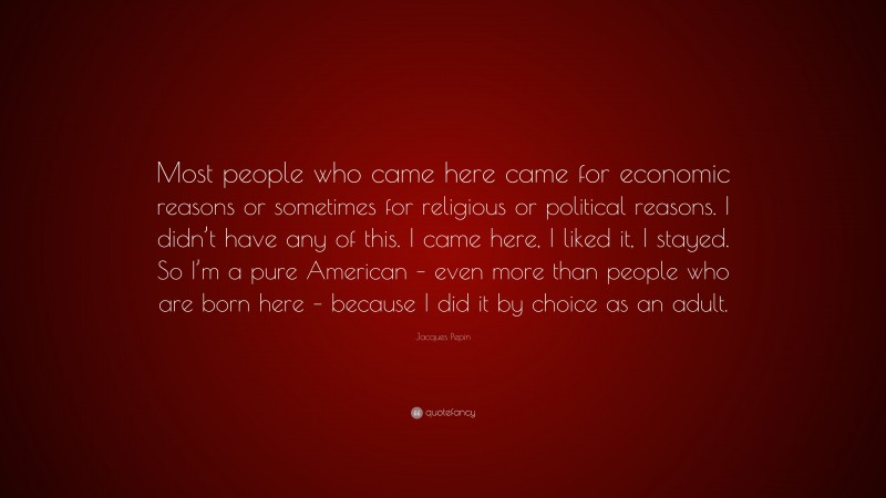 Jacques Pepin Quote: “Most people who came here came for economic reasons or sometimes for religious or political reasons. I didn’t have any of this. I came here, I liked it, I stayed. So I’m a pure American – even more than people who are born here – because I did it by choice as an adult.”