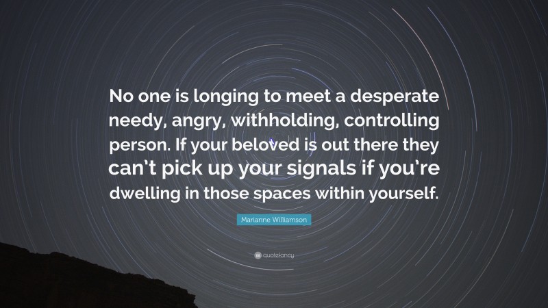 Marianne Williamson Quote: “No one is longing to meet a desperate needy, angry, withholding, controlling person. If your beloved is out there they can’t pick up your signals if you’re dwelling in those spaces within yourself.”