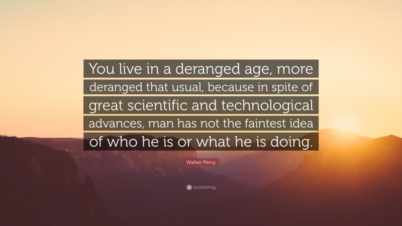 Walker Percy Quote: “You live in a deranged age, more deranged that usual, because in spite of great scientific and technological advances, man has not the faintest idea of who he is or what he is doing.”