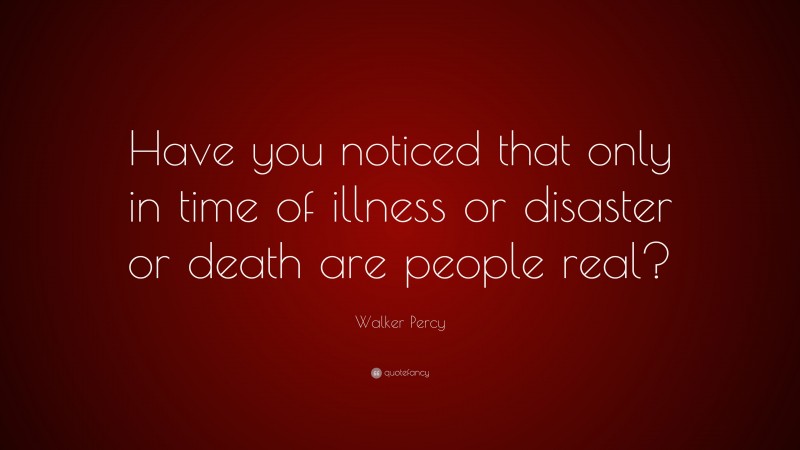 Walker Percy Quote: “Have you noticed that only in time of illness or disaster or death are people real?”