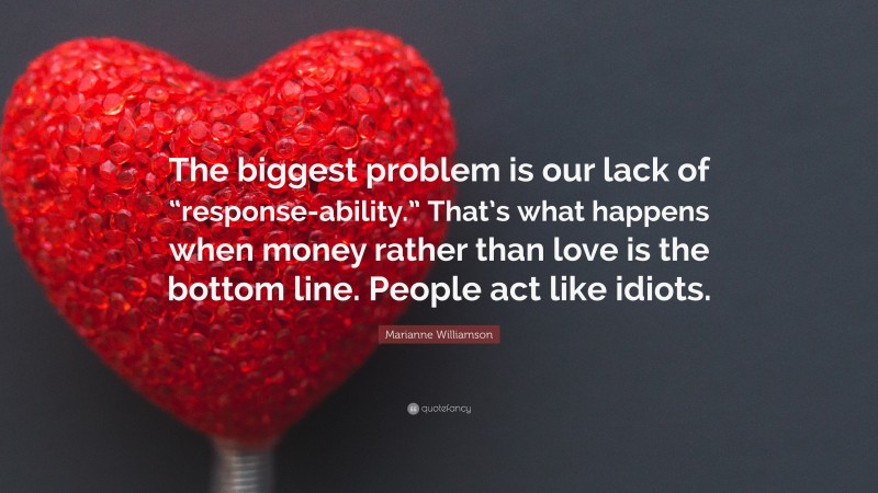 Marianne Williamson Quote: “The biggest problem is our lack of “response-ability.” That’s what happens when money rather than love is the bottom line. People act like idiots.”