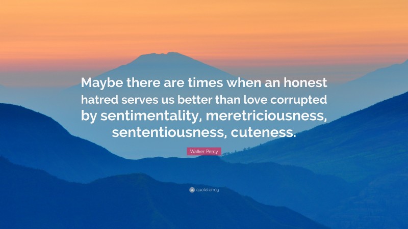 Walker Percy Quote: “Maybe there are times when an honest hatred serves us better than love corrupted by sentimentality, meretriciousness, sententiousness, cuteness.”