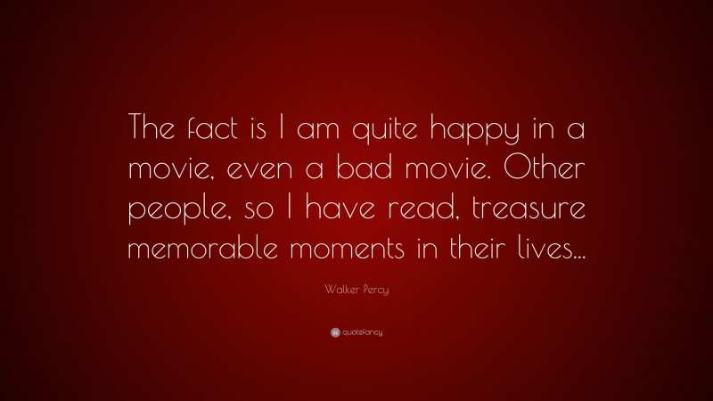 Walker Percy Quote: “The fact is I am quite happy in a movie, even a bad movie. Other people, so I have read, treasure memorable moments in their lives...”
