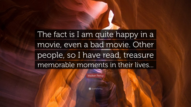 Walker Percy Quote: “The fact is I am quite happy in a movie, even a bad movie. Other people, so I have read, treasure memorable moments in their lives...”