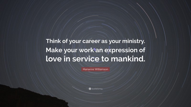 Marianne Williamson Quote: “Think of your career as your ministry. Make your work an expression of love in service to mankind.”