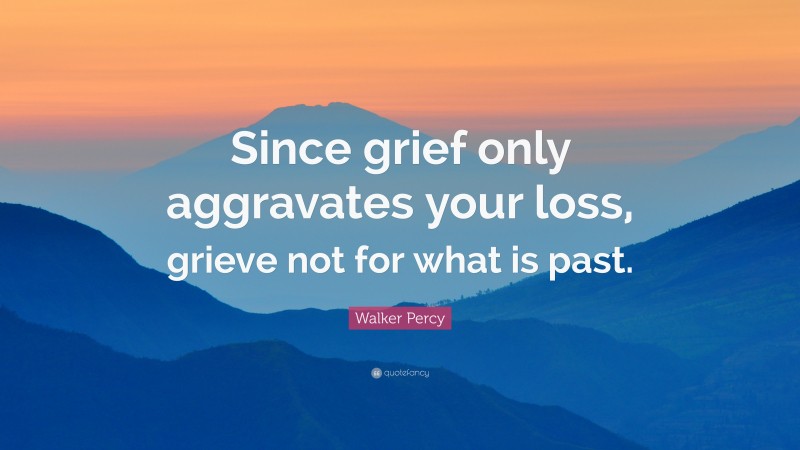Walker Percy Quote: “Since grief only aggravates your loss, grieve not for what is past.”