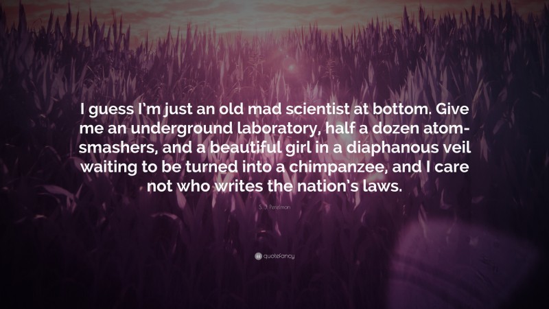 S. J. Perelman Quote: “I guess I’m just an old mad scientist at bottom. Give me an underground laboratory, half a dozen atom-smashers, and a beautiful girl in a diaphanous veil waiting to be turned into a chimpanzee, and I care not who writes the nation’s laws.”