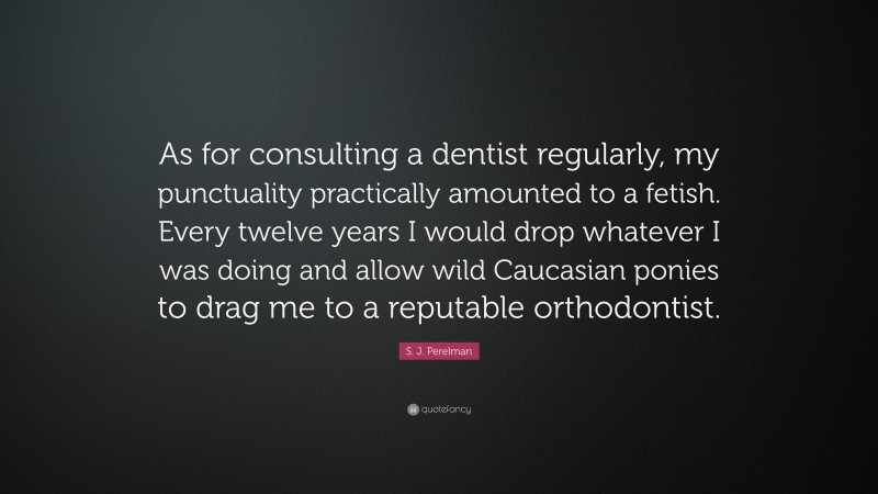 S. J. Perelman Quote: “As for consulting a dentist regularly, my punctuality practically amounted to a fetish. Every twelve years I would drop whatever I was doing and allow wild Caucasian ponies to drag me to a reputable orthodontist.”