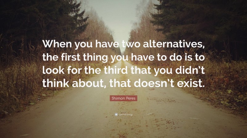Shimon Peres Quote: “When you have two alternatives, the first thing you have to do is to look for the third that you didn’t think about, that doesn’t exist.”