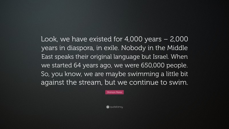 Shimon Peres Quote: “Look, we have existed for 4,000 years – 2,000 years in diaspora, in exile. Nobody in the Middle East speaks their original language but Israel. When we started 64 years ago, we were 650,000 people. So, you know, we are maybe swimming a little bit against the stream, but we continue to swim.”