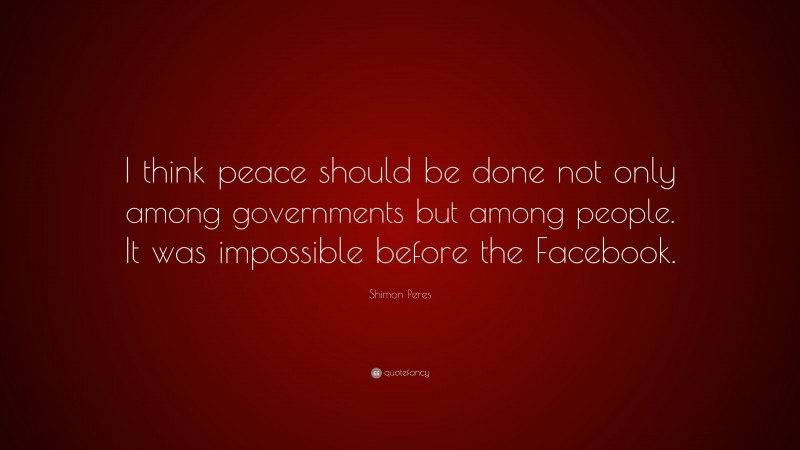 Shimon Peres Quote: “I think peace should be done not only among governments but among people. It was impossible before the Facebook.”