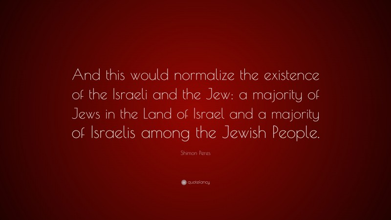 Shimon Peres Quote: “And this would normalize the existence of the Israeli and the Jew: a majority of Jews in the Land of Israel and a majority of Israelis among the Jewish People.”