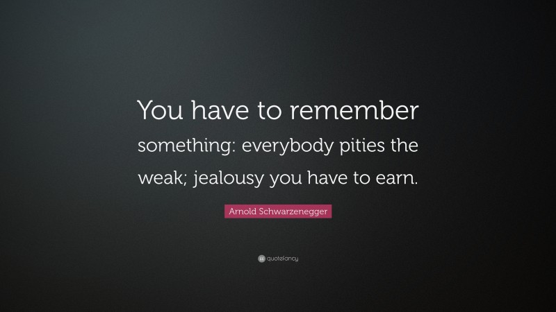 Arnold Schwarzenegger Quote: “You have to remember something: everybody pities the weak; jealousy you have to earn.”
