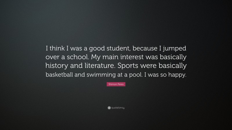 Shimon Peres Quote: “I think I was a good student, because I jumped over a school. My main interest was basically history and literature. Sports were basically basketball and swimming at a pool. I was so happy.”
