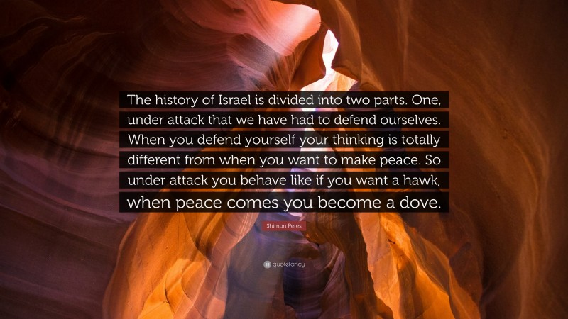 Shimon Peres Quote: “The history of Israel is divided into two parts. One, under attack that we have had to defend ourselves. When you defend yourself your thinking is totally different from when you want to make peace. So under attack you behave like if you want a hawk, when peace comes you become a dove.”