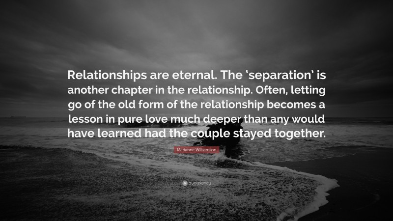 Marianne Williamson Quote: “Relationships are eternal. The ‘separation’ is another chapter in the relationship. Often, letting go of the old form of the relationship becomes a lesson in pure love much deeper than any would have learned had the couple stayed together.”