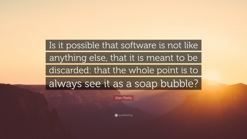 Alan Perlis Quote: “Is it possible that software is not like anything else, that it is meant to be discarded: that the whole point is to always see it as a soap bubble?”