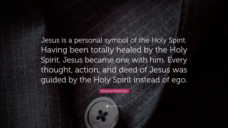 Marianne Williamson Quote: “Jesus is a personal symbol of the Holy Spirit. Having been totally healed by the Holy Spirit, Jesus became one with him. Every thought, action, and deed of Jesus was guided by the Holy Spirit instead of ego.”