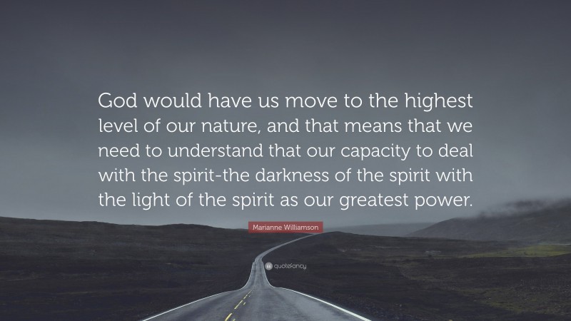 Marianne Williamson Quote: “God would have us move to the highest level of our nature, and that means that we need to understand that our capacity to deal with the spirit-the darkness of the spirit with the light of the spirit as our greatest power.”