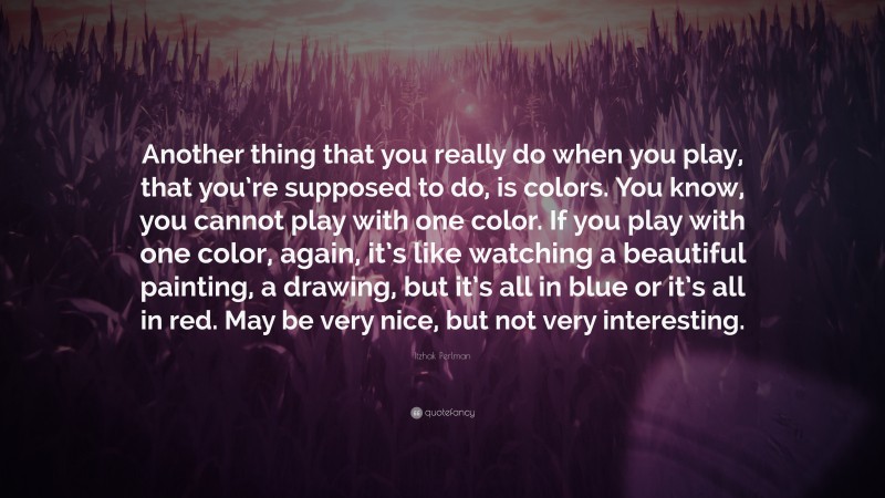 Itzhak Perlman Quote: “Another thing that you really do when you play, that you’re supposed to do, is colors. You know, you cannot play with one color. If you play with one color, again, it’s like watching a beautiful painting, a drawing, but it’s all in blue or it’s all in red. May be very nice, but not very interesting.”