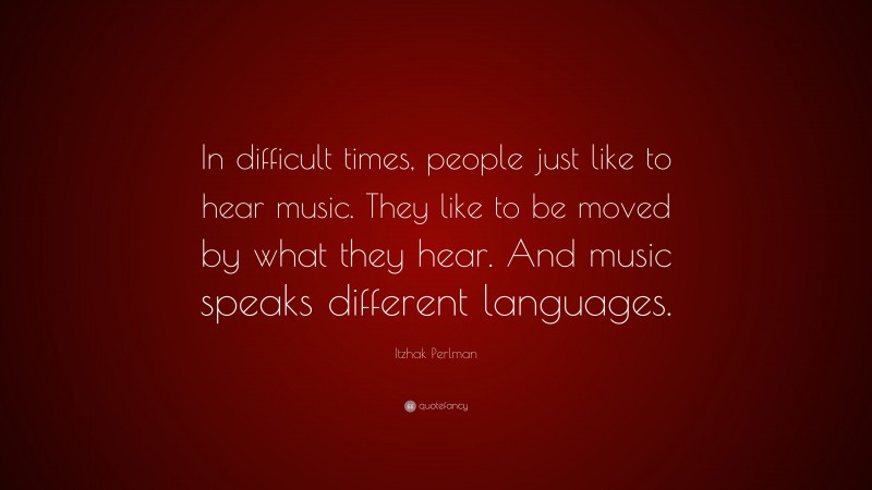 Itzhak Perlman Quote: “In difficult times, people just like to hear music. They like to be moved by what they hear. And music speaks different languages.”