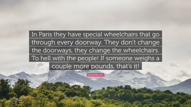 Itzhak Perlman Quote: “In Paris they have special wheelchairs that go through every doorway. They don’t change the doorways, they change the wheelchairs. To hell with the people! If someone weighs a couple more pounds, that’s it!”