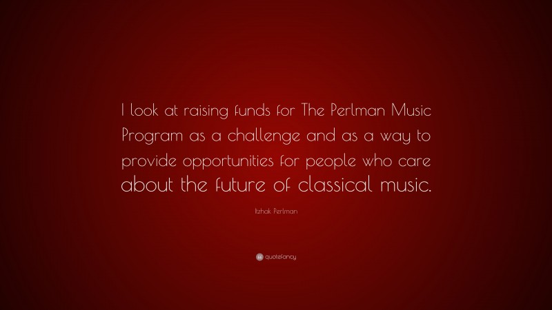 Itzhak Perlman Quote: “I look at raising funds for The Perlman Music Program as a challenge and as a way to provide opportunities for people who care about the future of classical music.”