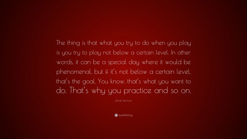 Itzhak Perlman Quote: “The thing is that what you try to do when you play is you try to play not below a certain level. In other words, it can be a special day where it would be phenomenal, but if it’s not below a certain level, that’s the goal. You know, that’s what you want to do. That’s why you practice and so on.”
