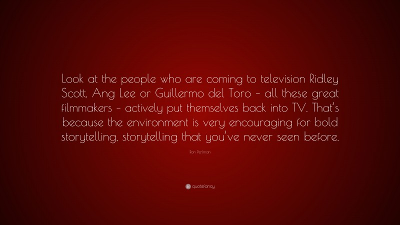 Ron Perlman Quote: “Look at the people who are coming to television Ridley Scott, Ang Lee or Guillermo del Toro – all these great filmmakers – actively put themselves back into TV. That’s because the environment is very encouraging for bold storytelling, storytelling that you’ve never seen before.”