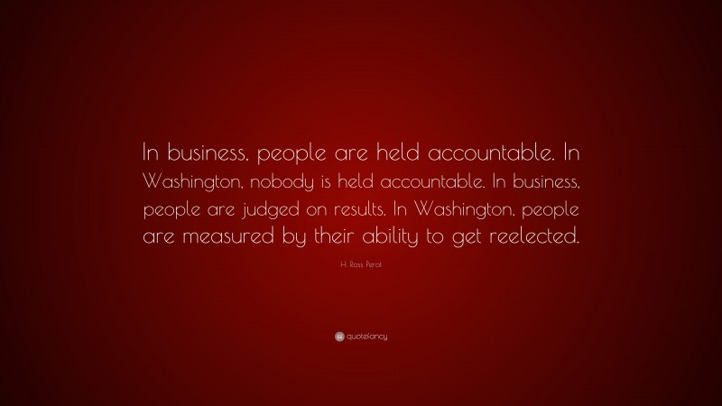 H. Ross Perot Quote: “In business, people are held accountable. In Washington, nobody is held accountable. In business, people are judged on results. In Washington, people are measured by their ability to get reelected.”