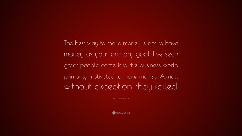 H. Ross Perot Quote: “The best way to make money is not to have money as your primary goal. I’ve seen great people come into the business world primarily motivated to make money. Almost without exception they failed.”