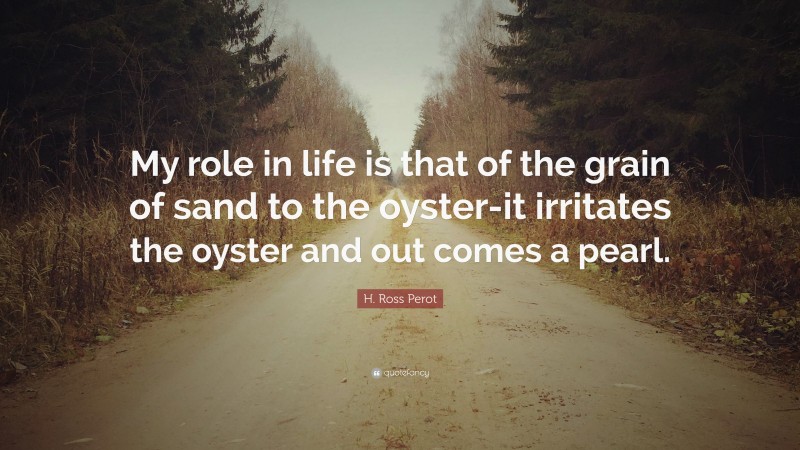 H. Ross Perot Quote: “My role in life is that of the grain of sand to the oyster-it irritates the oyster and out comes a pearl.”