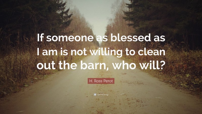 H. Ross Perot Quote: “If someone as blessed as I am is not willing to clean out the barn, who will?”