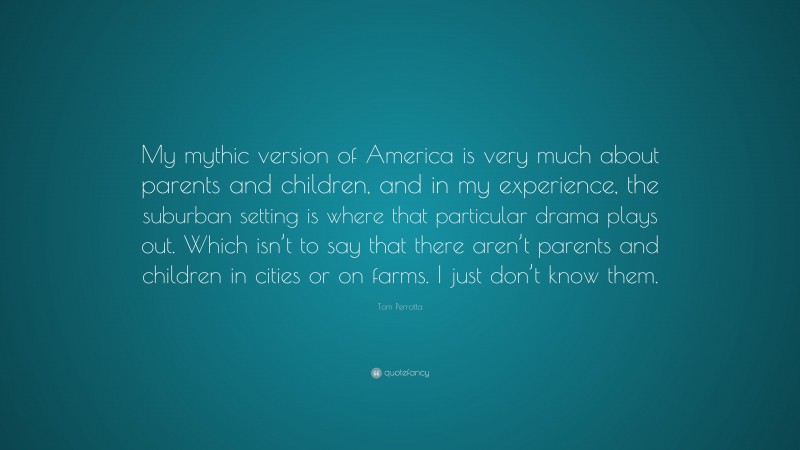Tom Perrotta Quote: “My mythic version of America is very much about parents and children, and in my experience, the suburban setting is where that particular drama plays out. Which isn’t to say that there aren’t parents and children in cities or on farms. I just don’t know them.”