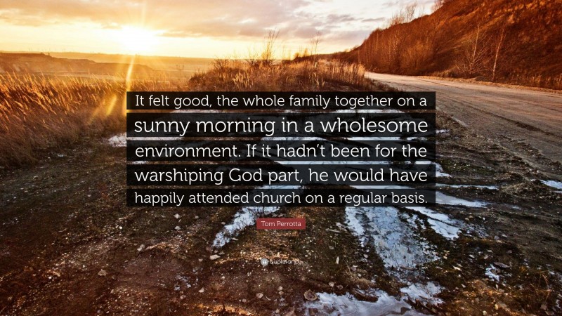 Tom Perrotta Quote: “It felt good, the whole family together on a sunny morning in a wholesome environment. If it hadn’t been for the warshiping God part, he would have happily attended church on a regular basis.”