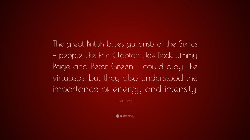 Joe Perry Quote: “The great British blues guitarists of the Sixties – people like Eric Clapton, Jeff Beck, Jimmy Page and Peter Green – could play like virtuosos, but they also understood the importance of energy and intensity.”