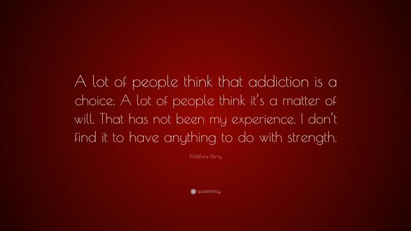 Matthew Perry Quote: “A lot of people think that addiction is a choice. A lot of people think it’s a matter of will. That has not been my experience. I don’t find it to have anything to do with strength.”