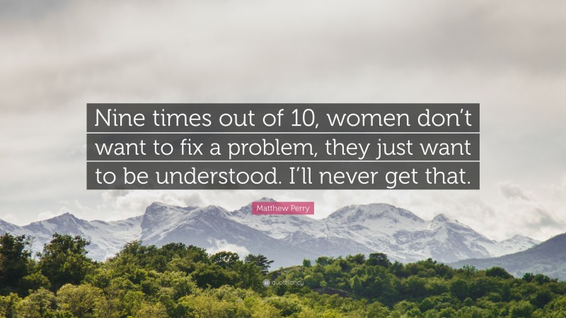 Matthew Perry Quote: “Nine times out of 10, women don’t want to fix a problem, they just want to be understood. I’ll never get that.”